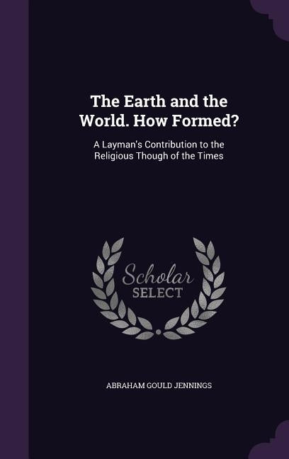 The Earth and the World. How Formed?: A Layman's Contribution to the Religious Though of the Times by Jennings, Abraham Gould