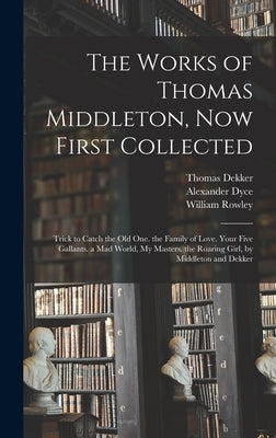 The Works of Thomas Middleton, Now First Collected: Trick to Catch the Old One. the Family of Love. Your Five Gallants. a Mad World, My Masters. the R by Dyce, Alexander