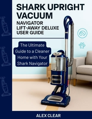 Shark Upright Vacuum, Navigator Lift-Away Deluxe User Guide: The Ultimate Guide to a Cleaner Home with Your Shark Navigator by Clear, Alex