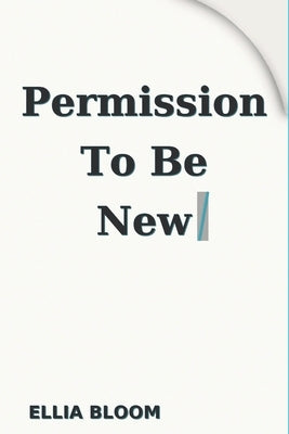 Permission To Be New: Reinvent Yourself: A fresh start guide to build confidence and achieve success with small actionable steps by Bloom, Ellia