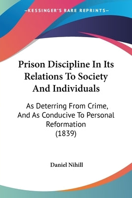 Prison Discipline In Its Relations To Society And Individuals: As Deterring From Crime, And As Conducive To Personal Reformation (1839) by Nihill, Daniel