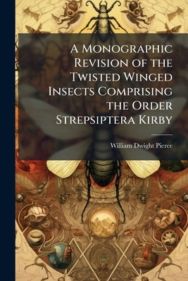 A Monographic Revision of the Twisted Winged Insects Comprising the Order Strepsiptera Kirby by Pierce, William Dwight