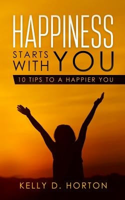 Happiness Starts With You: 10 Tips to A Happier You by Horton, Kelly D.