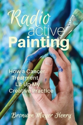 Radioactive Painting: How a Cancer Treatment Lit Up My Creative Practice by Henry, Bronwen Mayer