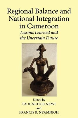 Regional Balance and National Integration in Cameroon. Lessons Learned and the Uncertain Future by Nkwi, Paul Nchoji