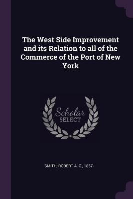 The West Side Improvement and its Relation to all of the Commerce of the Port of New York by Smith, Robert A. C.
