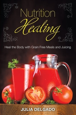 Nutrition Healing: Heal the Body with Grain Free Meals and Juicing by Delgado, Julia