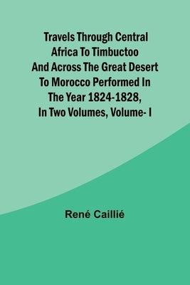 Travels through Central Africa to Timbuctoo and across the Great Desert to Morocco performed in the year 1824-1828, in Two Volumes, Vol. I by René Caillié