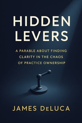 Hidden Levers: A Parable About Finding Clarity in the Chaos of Practice Ownership by DeLuca, James