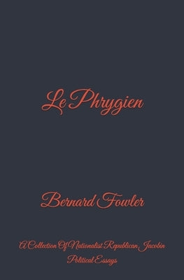 Le Phrygien: A Collection Of Nationalist Republican Jacobin Political Essays by Fowler, Bernard