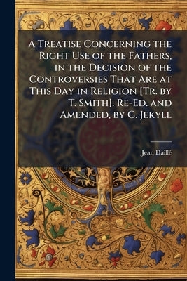 A Treatise Concerning the Right Use of the Fathers, in the Decision of the Controversies That Are at This Day in Religion [Tr. by T. Smith]. Re-Ed. an by Daillã(c), Jean