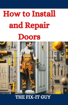 How to Install and Repair Doors: A DIY Guide to Door Installation, Maintenance, and Troubleshooting for Homeowners and Contractors by Guy, The Fix-It