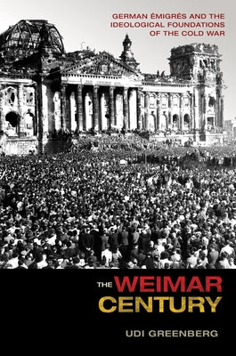 The Weimar Century: German Émigrés and the Ideological Foundations of the Cold War by Greenberg, Udi