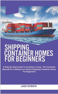 Shipping Container Homes for Beginners: A Step-By-Step Guide To Container Living - The Complete Manual For Crafting Your Dream Shipping Container Home by Robbin, Jase
