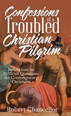 Confessions of a Troubled Christian Pilgrim: Reflections on Difficult Questions for Contemporary Christians by Chancellor, Robert