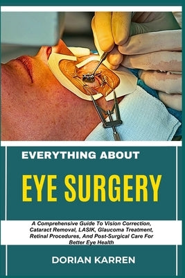 Everything about Eye Surgery: A Comprehensive Guide To Vision Correction, Cataract Removal, LASIK, Glaucoma Treatment, Retinal Procedures, And Post-Su by Karren, Dorian