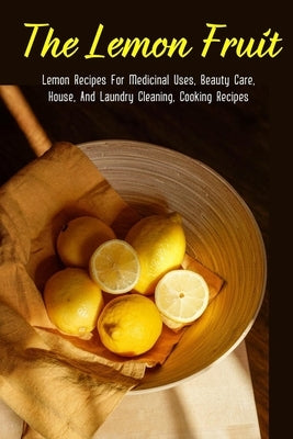 The Lemon Fruit: Lemon Recipes For Medicinal Uses, Beauty Care, House, And Laundry Cleaning, Cooking Recipes: How Do You Clean Your House With Lemons? by Kurutz, Elvera
