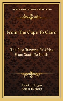 From The Cape To Cairo: The First Traverse Of Africa From South To North by Grogan, Ewart S.