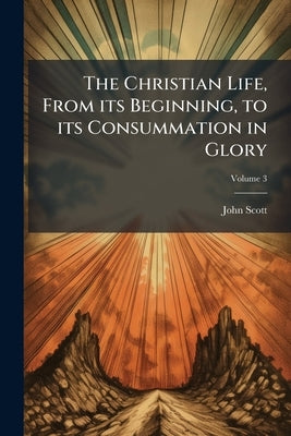 The Christian Life, From its Beginning, to its Consummation in Glory: Together With the Several Means and Instruments of Christianity Conducing Theret by Scott, John