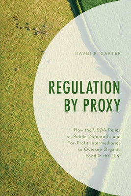 Regulation by Proxy: How the USDA Relies on Public, Nonprofit, and For-Profit Intermediaries to Oversee Organic Food in the U.S. by Carter, David P.