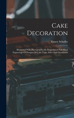 Cake Decoration: Illustrated With Photographically Reproduced Full Sized Engravings Of Designs Of Cake Tops, Sides And Ornaments by Schulbe, Ernest
