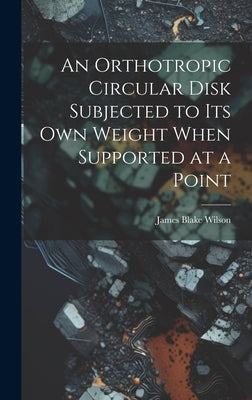An Orthotropic Circular Disk Subjected to its own Weight When Supported at a Point by Wilson, James Blake