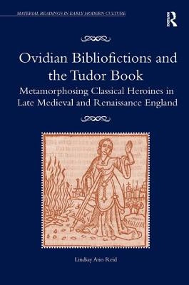 Ovidian Bibliofictions and the Tudor Book: Metamorphosing Classical Heroines in Late Medieval and Renaissance England by Reid, Lindsay Ann