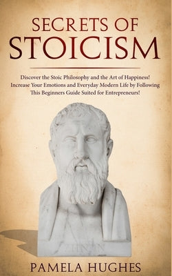 Secrets of Stoicism: Discover the Stoic Philosophy and the Art of Happiness; Increase Your Emotions and Everyday Modern Life by Following T by Hughes, Pamela
