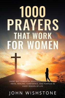 1000 Prayers That Work for Women: Short but Powerful Devotions for Strength, Faith, Healing, Confidence, and Purpose in Every Season of Life. by Wishstone, John