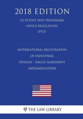 International Registration of Industrial Designs - Hague Agreement Implementation (US Patent and Trademark Office Regulation) (PTO) (2018 Edition) by The Law Library