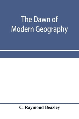 The dawn of modern geography. A history of exploration and geographical science from the conversion of the Roman Empire to A.D. 900, with an Account o by Raymond Beazley, C.