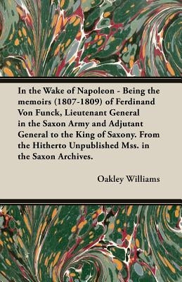 In the Wake of Napoleon - Being the Memoirs (1807-1809) of Ferdinand Von Funck, Lieutenant General in the Saxon Army and Adjutant General to the King by Williams, Oakley