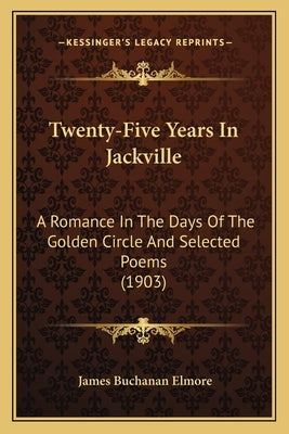 Twenty-Five Years In Jackville: A Romance In The Days Of The Golden Circle And Selected Poems (1903) by Elmore, James Buchanan