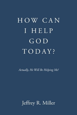 How Can I Help God Today?: Actually, He Will Be Helping Me! by Miller, Jeffrey R.