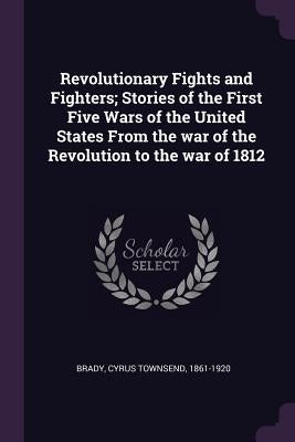 Revolutionary Fights and Fighters; Stories of the First Five Wars of the United States From the war of the Revolution to the war of 1812 by Brady, Cyrus Townsend