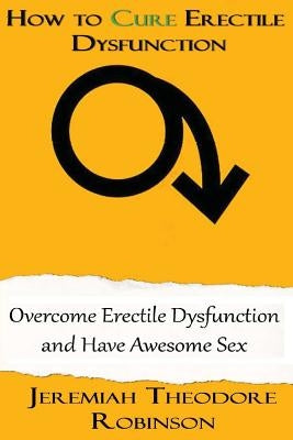 How to CURE Erectile Dysfunction: Overcome Erectile Dysfunction and Have Awesome Sex by Robinson, Jeremiah Theodore