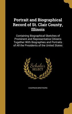 Portrait and Biographical Record of St. Clair County, Illinois: Containing Biographical Sketches of Prominent and Representative Citizens Together Wit by Chapman Brothers