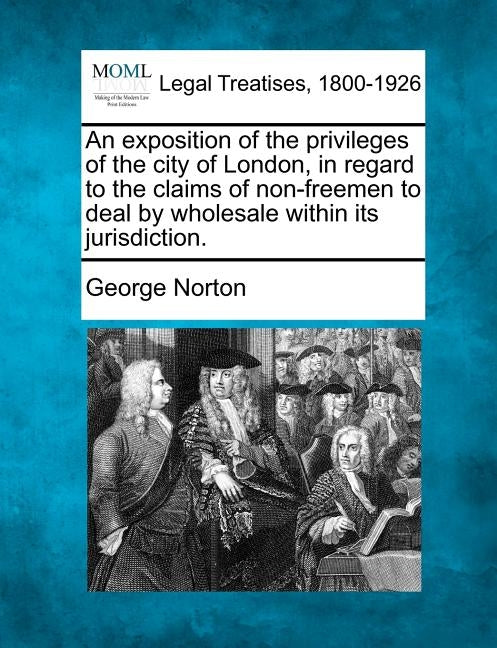 An Exposition of the Privileges of the City of London, in Regard to the Claims of Non-Freemen to Deal by Wholesale Within Its Jurisdiction. by Norton, George