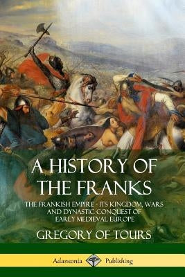 A History of the Franks: The Frankish Empire - Its Kingdom, Wars and Dynastic Conquest of Early Medieval Europe by Brehaut, Ernest