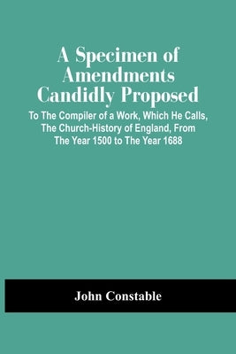 A Specimen Of Amendments Candidly Proposed: To The Compiler Of A Work, Which He Calls, The Church-History Of England, From The Year 1500 To The Year 1 by Constable, John