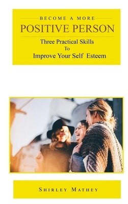 Become a More Positive Person: Three Practical Skills to Improve Your Self Esteem by Mathey, Shirley Brackett