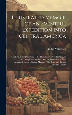 Illustrated Memoir of an Eventful Expedition Into Central America: Resulting in the Discovery of the Idolatrous City of Iximaya, in an Unexplored Regi by Velasquez, Pedro