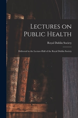 Lectures on Public Health: Delivered in the Lecture-hall of the Royal Dublin Society by Royal Dublin Society