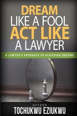Dream Like A Fool, Act Like a Lawyer: A Lawyer's Approach to Birthing Dreams by Eziukwu, Tochukwu