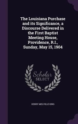 The Louisiana Purchase and its Significance, a Discourse Delivered in the First Baptist Meeting House, Providence, R.I., Sunday, May 15, 1904 by King, Henry Melville