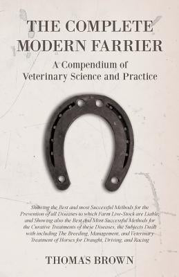 The Complete Modern Farrier - A Compendium of Veterinary Science and Practice: Showing the Best and Most Successful Methods for the Prevention of All by Brown, Thomas