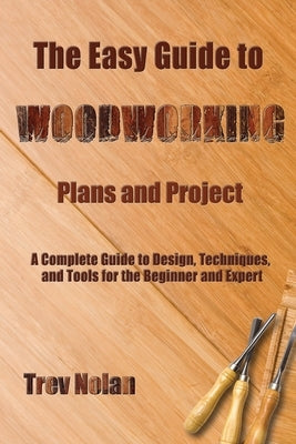 The Easy Guide to Woodworking Plans and Projects: A Complete Guide to Design, Techniques, and Tools for the Beginner and Expert by Nolan, Trev