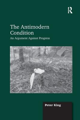 The Antimodern Condition: An Argument Against Progress by King, Peter