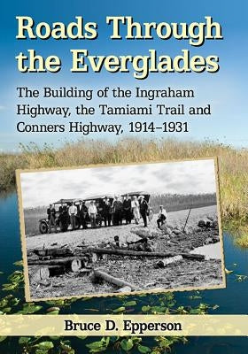 Roads Through the Everglades: The Building of the Ingraham Highway, the Tamiami Trail and Conners Highway, 1914-1931 by Epperson, Bruce D.