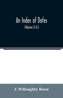 An index of dates; Comprehending the principal facts in the chronology and history of the world, from the earliest to the present time Alphabetically by Willoughby Rosse, J.